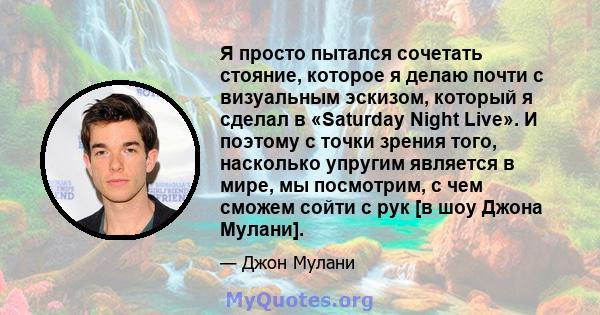 Я просто пытался сочетать стояние, которое я делаю почти с визуальным эскизом, который я сделал в «Saturday Night Live». И поэтому с точки зрения того, насколько упругим является в мире, мы посмотрим, с чем сможем сойти 