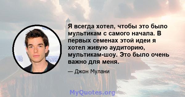 Я всегда хотел, чтобы это было мультикам с самого начала. В первых семенах этой идеи я хотел живую аудиторию, мультикам-шоу. Это было очень важно для меня.