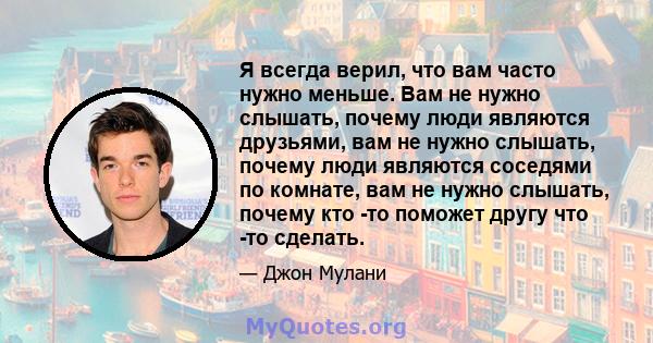 Я всегда верил, что вам часто нужно меньше. Вам не нужно слышать, почему люди являются друзьями, вам не нужно слышать, почему люди являются соседями по комнате, вам не нужно слышать, почему кто -то поможет другу что -то 