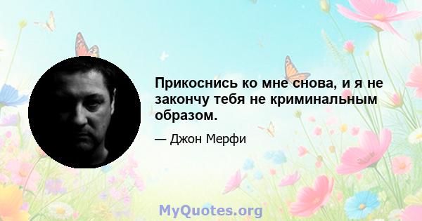 Прикоснись ко мне снова, и я не закончу тебя не криминальным образом.