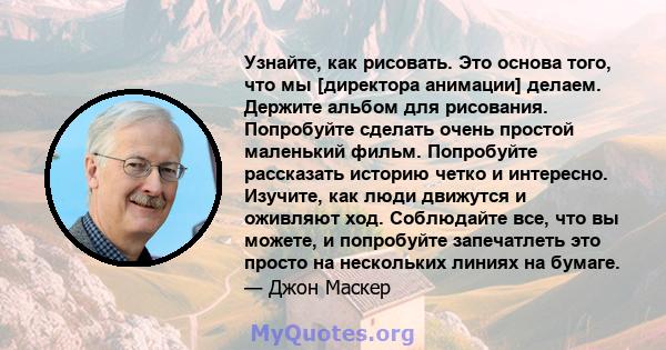 Узнайте, как рисовать. Это основа того, что мы [директора анимации] делаем. Держите альбом для рисования. Попробуйте сделать очень простой маленький фильм. Попробуйте рассказать историю четко и интересно. Изучите, как