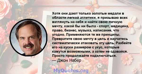 Хотя они дают только золотые медали в области легкой атлетики, я призываю всех взглянуть на себя и найти свою личную мечту, какой бы ни была - спорт, медицина, право, бизнес, музыка, написание, что угодно. Применяются