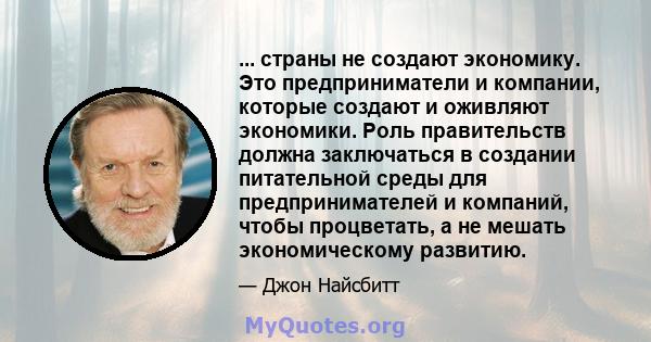 ... страны не создают экономику. Это предприниматели и компании, которые создают и оживляют экономики. Роль правительств должна заключаться в создании питательной среды для предпринимателей и компаний, чтобы процветать, 