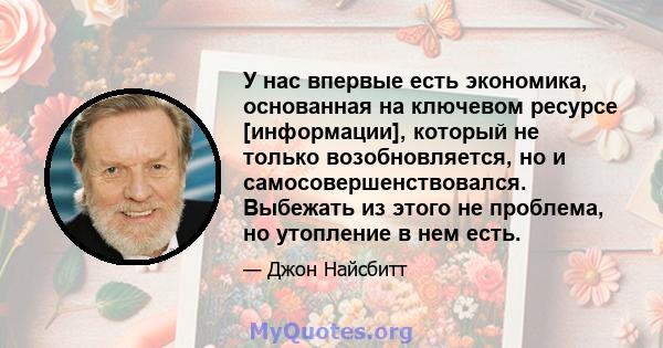 У нас впервые есть экономика, основанная на ключевом ресурсе [информации], который не только возобновляется, но и самосовершенствовался. Выбежать из этого не проблема, но утопление в нем есть.