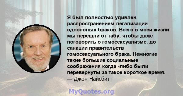 Я был полностью удивлен распространением легализации однополых браков. Всего в моей жизни мы перешли от табу, чтобы даже поговорить о гомосексуализме, до санкции правительств гомосексуального брака. Немногие такие