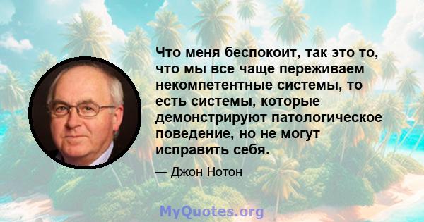 Что меня беспокоит, так это то, что мы все чаще переживаем некомпетентные системы, то есть системы, которые демонстрируют патологическое поведение, но не могут исправить себя.