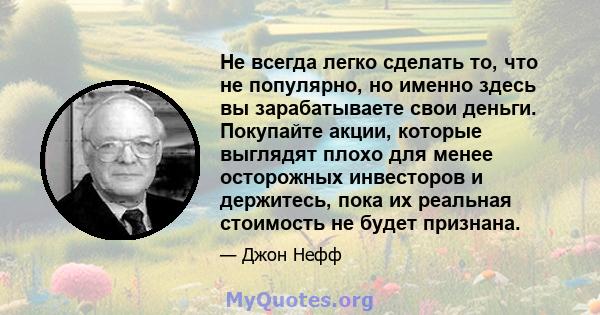 Не всегда легко сделать то, что не популярно, но именно здесь вы зарабатываете свои деньги. Покупайте акции, которые выглядят плохо для менее осторожных инвесторов и держитесь, пока их реальная стоимость не будет