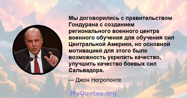 Мы договорились с правительством Гондурана с созданием регионального военного центра военного обучения для обучения сил Центральной Америки, но основной мотивацией для этого было возможность укрепить качество, улучшить