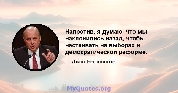 Напротив, я думаю, что мы наклонились назад, чтобы настаивать на выборах и демократической реформе.