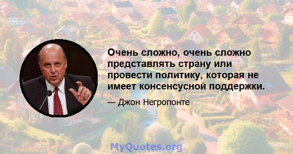 Очень сложно, очень сложно представлять страну или провести политику, которая не имеет консенсусной поддержки.