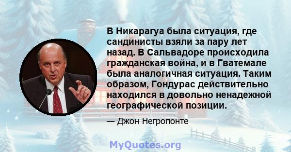 В Никарагуа была ситуация, где сандинисты взяли за пару лет назад. В Сальвадоре происходила гражданская война, и в Гватемале была аналогичная ситуация. Таким образом, Гондурас действительно находился в довольно