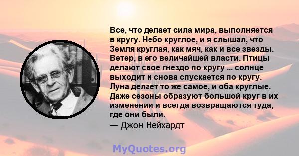 Все, что делает сила мира, выполняется в кругу. Небо круглое, и я слышал, что Земля круглая, как мяч, как и все звезды. Ветер, в его величайшей власти. Птицы делают свое гнездо по кругу ... солнце выходит и снова