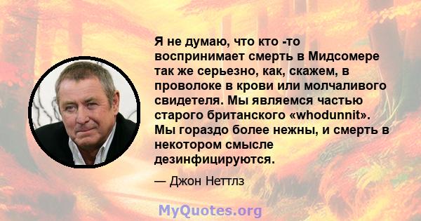 Я не думаю, что кто -то воспринимает смерть в Мидсомере так же серьезно, как, скажем, в проволоке в крови или молчаливого свидетеля. Мы являемся частью старого британского «whodunnit». Мы гораздо более нежны, и смерть в 