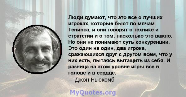 Люди думают, что это все о лучших игроках, которые бьют по мячам Тенинса, и они говорят о технике и стратегии и о том, насколько это важно. Но они не понимают суть конкуренции. Это один на один, два игрока, сражающихся