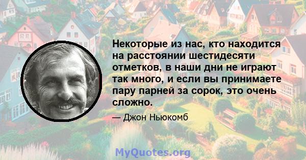 Некоторые из нас, кто находится на расстоянии шестидесяти отметков, в наши дни не играют так много, и если вы принимаете пару парней за сорок, это очень сложно.