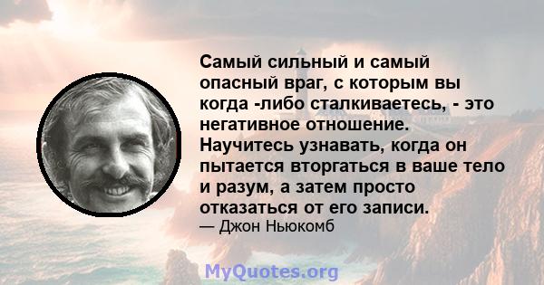 Самый сильный и самый опасный враг, с которым вы когда -либо сталкиваетесь, - это негативное отношение. Научитесь узнавать, когда он пытается вторгаться в ваше тело и разум, а затем просто отказаться от его записи.