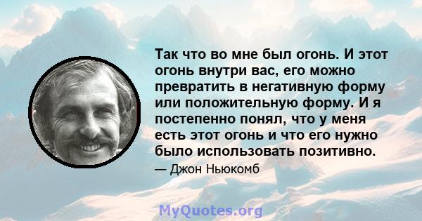 Так что во мне был огонь. И этот огонь внутри вас, его можно превратить в негативную форму или положительную форму. И я постепенно понял, что у меня есть этот огонь и что его нужно было использовать позитивно.