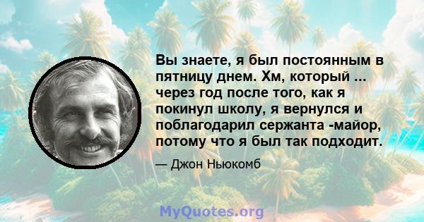 Вы знаете, я был постоянным в пятницу днем. Хм, который ... через год после того, как я покинул школу, я вернулся и поблагодарил сержанта -майор, потому что я был так подходит.