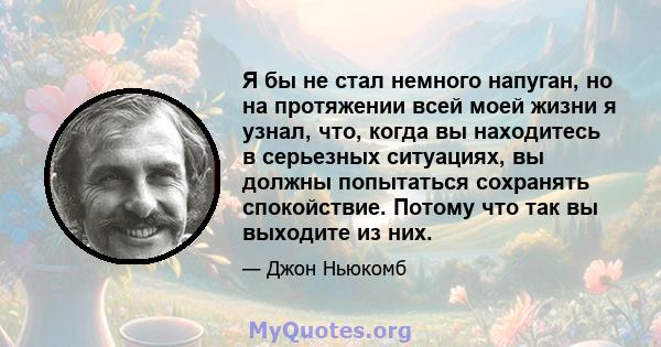 Я бы не стал немного напуган, но на протяжении всей моей жизни я узнал, что, когда вы находитесь в серьезных ситуациях, вы должны попытаться сохранять спокойствие. Потому что так вы выходите из них.