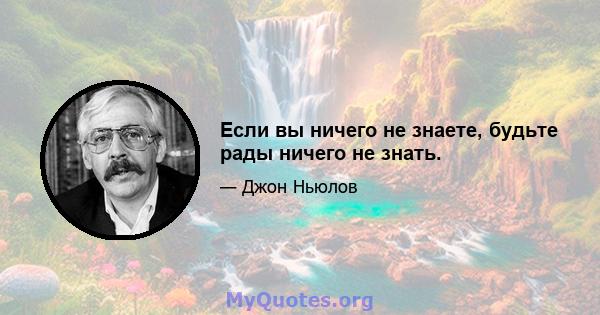 Если вы ничего не знаете, будьте рады ничего не знать.