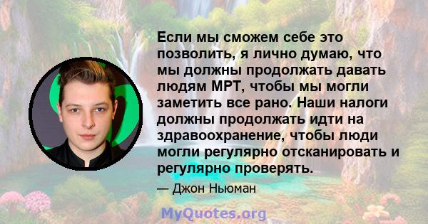 Если мы сможем себе это позволить, я лично думаю, что мы должны продолжать давать людям МРТ, чтобы мы могли заметить все рано. Наши налоги должны продолжать идти на здравоохранение, чтобы люди могли регулярно