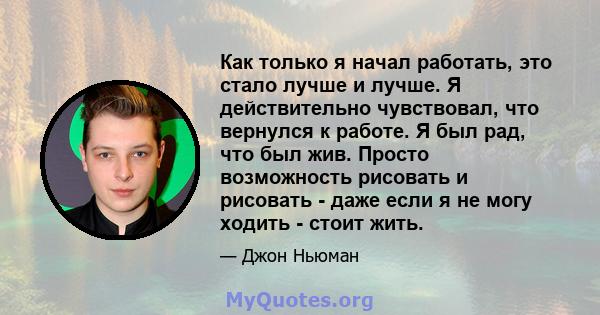 Как только я начал работать, это стало лучше и лучше. Я действительно чувствовал, что вернулся к работе. Я был рад, что был жив. Просто возможность рисовать и рисовать - даже если я не могу ходить - стоит жить.