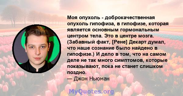 Моя опухоль - доброкачественная опухоль гипофиза, в гипофизе, которая является основным гормональным центром тела. Это в центре мозга. (Забавный факт, [Рене] Декарт думал, что наше сознание было найдено в гипофизе.) И