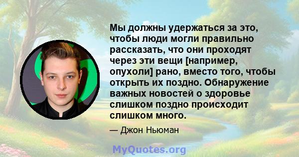 Мы должны удержаться за это, чтобы люди могли правильно рассказать, что они проходят через эти вещи [например, опухоли] рано, вместо того, чтобы открыть их поздно. Обнаружение важных новостей о здоровье слишком поздно