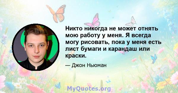 Никто никогда не может отнять мою работу у меня. Я всегда могу рисовать, пока у меня есть лист бумаги и карандаш или краски.