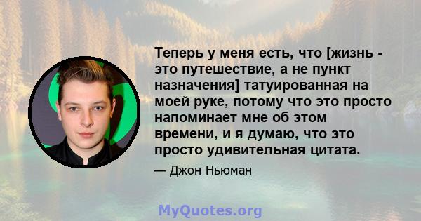 Теперь у меня есть, что [жизнь - это путешествие, а не пункт назначения] татуированная на моей руке, потому что это просто напоминает мне об этом времени, и я думаю, что это просто удивительная цитата.