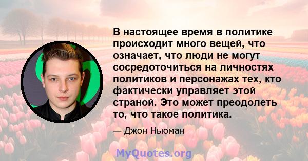 В настоящее время в политике происходит много вещей, что означает, что люди не могут сосредоточиться на личностях политиков и персонажах тех, кто фактически управляет этой страной. Это может преодолеть то, что такое