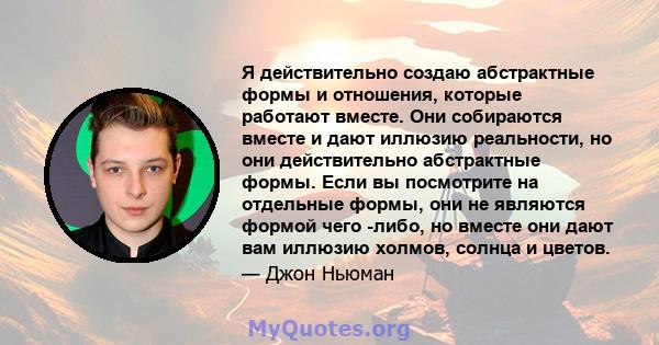 Я действительно создаю абстрактные формы и отношения, которые работают вместе. Они собираются вместе и дают иллюзию реальности, но они действительно абстрактные формы. Если вы посмотрите на отдельные формы, они не