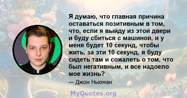 Я думаю, что главная причина оставаться позитивным в том, что, если я выйду из этой двери и буду сбиться с машиной, и у меня будет 10 секунд, чтобы жить, за эти 10 секунд, я буду сидеть там и сожалеть о том, что был