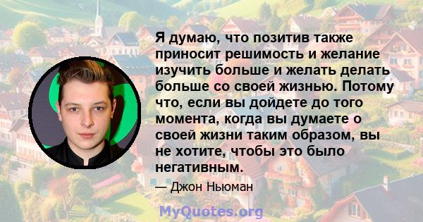 Я думаю, что позитив также приносит решимость и желание изучить больше и желать делать больше со своей жизнью. Потому что, если вы дойдете до того момента, когда вы думаете о своей жизни таким образом, вы не хотите,