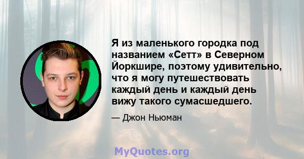 Я из маленького городка под названием «Сетт» в Северном Йоркшире, поэтому удивительно, что я могу путешествовать каждый день и каждый день вижу такого сумасшедшего.