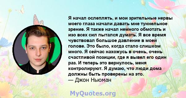 Я начал ослеплять, и мои зрительные нервы моего глаза начали давать мне туннельное зрение. Я также начал немного обмотать и изо всех сил пытался думать. Я все время чувствовал большое давление в моей голове. Это было,