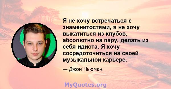 Я не хочу встречаться с знаменитостями, я не хочу выкатиться из клубов, абсолютно на пару, делать из себя идиота. Я хочу сосредоточиться на своей музыкальной карьере.