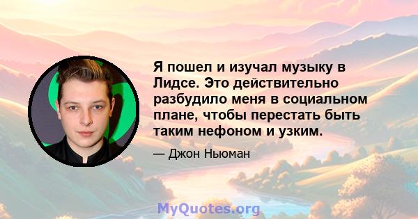 Я пошел и изучал музыку в Лидсе. Это действительно разбудило меня в социальном плане, чтобы перестать быть таким нефоном и узким.