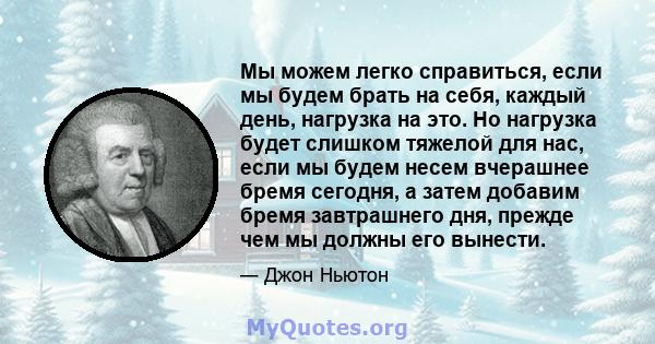 Мы можем легко справиться, если мы будем брать на себя, каждый день, нагрузка на это. Но нагрузка будет слишком тяжелой для нас, если мы будем несем вчерашнее бремя сегодня, а затем добавим бремя завтрашнего дня, прежде 