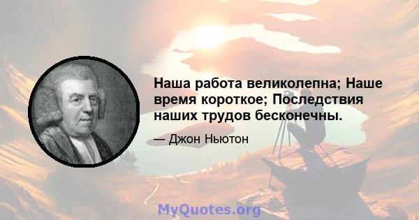 Наша работа великолепна; Наше время короткое; Последствия наших трудов бесконечны.