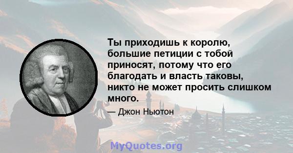 Ты приходишь к королю, большие петиции с тобой приносят, потому что его благодать и власть таковы, никто не может просить слишком много.