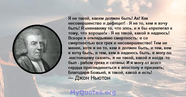 Я не такой, каким должен быть! Ах! Как несовершенство и дефицит! - Я не то, кем я хочу быть! Я «ненавижу то, что зло», и я бы «прилегал к тому, что хорошо!» - Я не такой, какой я надеюсь! Вскоре я откладываю смертность: 