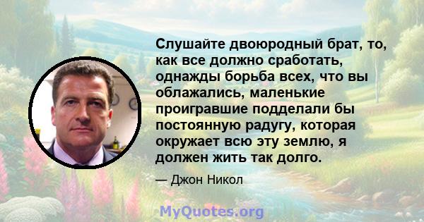 Слушайте двоюродный брат, то, как все должно сработать, однажды борьба всех, что вы облажались, маленькие проигравшие подделали бы постоянную радугу, которая окружает всю эту землю, я должен жить так долго.