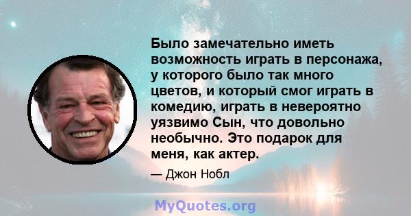 Было замечательно иметь возможность играть в персонажа, у которого было так много цветов, и который смог играть в комедию, играть в невероятно уязвимо Сын, что довольно необычно. Это подарок для меня, как актер.