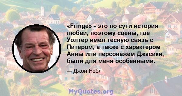 «Fringe» - это по сути история любви, поэтому сцены, где Уолтер имел тесную связь с Питером, а также с характером Анны или персонажем Джасики, были для меня особенными.