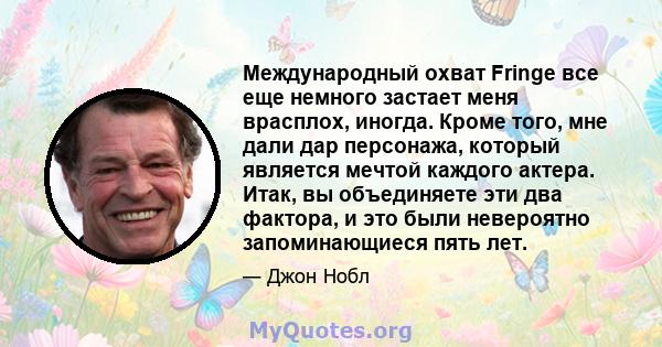 Международный охват Fringe все еще немного застает меня врасплох, иногда. Кроме того, мне дали дар персонажа, который является мечтой каждого актера. Итак, вы объединяете эти два фактора, и это были невероятно