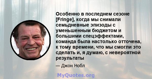 Особенно в последнем сезоне [Fringe], когда мы снимали семьдневные эпизоды с уменьшенным бюджетом и большими спецэффектами, команда была настолько отточена, к тому времени, что мы смогли это сделать и, я думаю, с