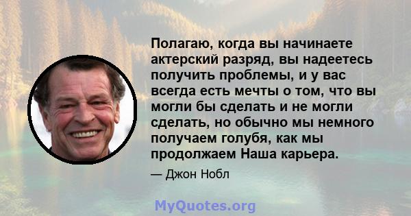 Полагаю, когда вы начинаете актерский разряд, вы надеетесь получить проблемы, и у вас всегда есть мечты о том, что вы могли бы сделать и не могли сделать, но обычно мы немного получаем голубя, как мы продолжаем Наша