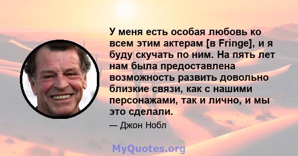 У меня есть особая любовь ко всем этим актерам [в Fringe], и ​​я буду скучать по ним. На пять лет нам была предоставлена ​​возможность развить довольно близкие связи, как с нашими персонажами, так и лично, и мы это