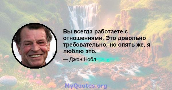 Вы всегда работаете с отношениями. Это довольно требовательно, но опять же, я люблю это.